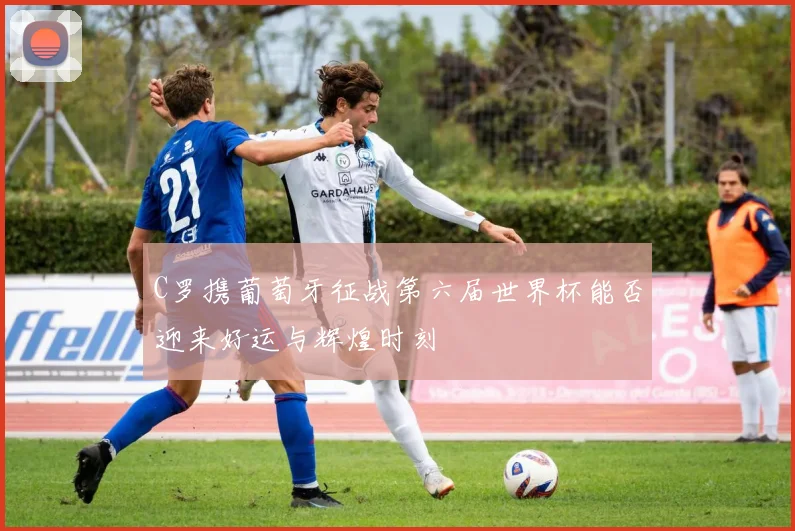 C罗携葡萄牙征战第六届世界杯能否迎来好运与辉煌时刻